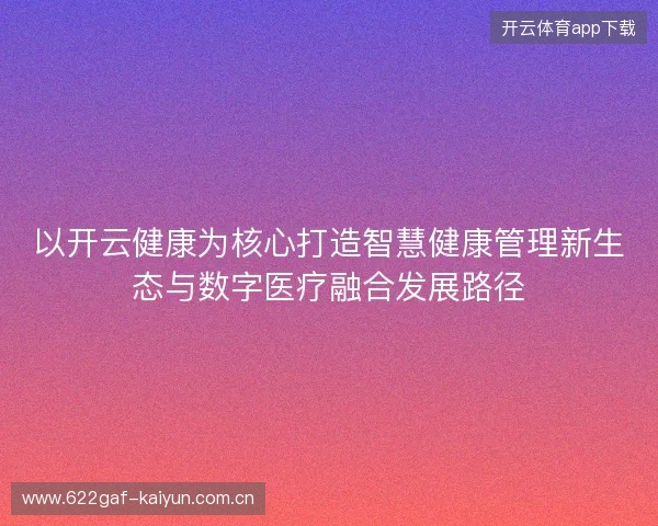 以开云健康为核心打造智慧健康管理新生态与数字医疗融合发展路径